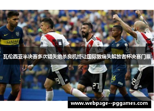 瓦伦西亚半决赛多次错失绝杀良机终让国际敦痛失解放者杯决赛门票